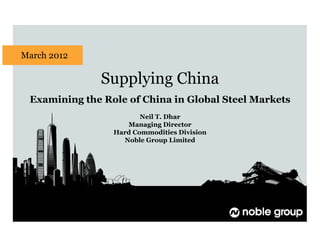 Supplying China
Examining the Role of China in Global Steel Markets
Neil T. Dhar
Managing Director
Hard Commodities Division
Noble Group Limited
March 2012
 
