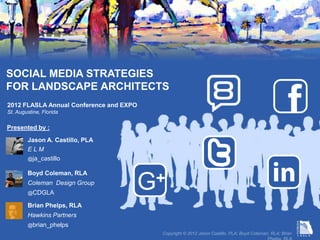 SOCIAL MEDIA STRATEGIES
FOR LANDSCAPE ARCHITECTS
2012 FLASLA Annual Conference and EXPO
St. Augustine, Florida

Presented by :

           Jason A. Castillo, PLA
           ELM



                                                                                                        in
           @ja_castillo


           Boyd Coleman, RLA
           Coleman Design Group
           @CDGLA
                                         G+
           Brian Phelps, RLA
           Hawkins Partners
           @brian_phelps
                                          Copyright © 2012 Jason Castillo, PLA; Boyd Coleman, RLA; Brian Phelps, RLA
 