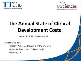 The Annual State of Clinical
        Development Costs
               January 10, 2012 | Philadelphia, PA


Harold Glass PhD
    Research Professor, University of the Sciences
    Visiting Professor, Kings College London
    President, TTC

                                                     1
 