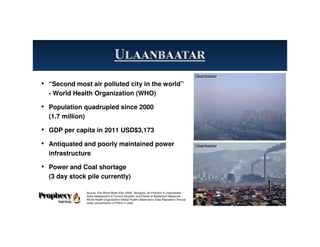 • “Second most air polluted city in the world”
- World Health Organization (WHO)
• Population quadrupled since 2000
(1.7 million)
• GDP per capita in 2011 USD$3,173
• Antiquated and poorly maintained power
infrastructure
• Power and Coal shortage
(3 day stock pile currently)
10
Source: The World Bank (Dec 2009). Mongolia: Air Pollution in Ulaanbaatar –
Initial Assessment of Current Situation and Effects of Abatement Measures.
World Health Organization-Global Health Observatory Data Repository-‘Annual
mean concentration of PM10 in cities’
Ulaanbaatar
Ulaanbaatar
 