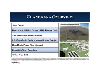 100% Owned
Resource: 1.2 Billion Tonnes* (M&I) Thermal Coal
All Construction Permits Granted
0.5:1 Strip Ratio* Surface Mining License Granted
Mine-Mouth Power Plant Licensed
Feasibility Study Complete
150km From Grid
*Chandgana consists of two properties-Chandgana Tal and Chandgana Khavtgai. Chandgana Tal consists of 141 mt of measured resource. Chandgana Khavtgai consists of 509 mt measured and 539 mt indicated resource. Chandgana Khavtgai’s resource estimates are based
on the September 2010 NI 43-101 Chandgana Khavtgai Technical Report by Kravits Geological Services, LLC. The report is authored by Christopher M. Kravits CPG, LPG of Kravits Geological Services, LLC., who is an independent Qualified Person under NI 43-101. And the
Chandgana Tal resource estimate is also based on the September 2007 NI 43-101 Chandgana Tal Technical Report by Behre Dolbear & Company (USA), Inc..The report is authored by Mr. Gardar G. Dahl, Jr., CPG of Behre Dolbear & Company (USA), Inc., who is an
independent Qualified Person under NI 43-101.. Chandgana Tal has a strip ratio of 0.5:1 and Chandgana Khavtgai has a strip ratio of 2.2:1.
Power plant conceptual rendering
Chandgana deposit & power plant site
14
 