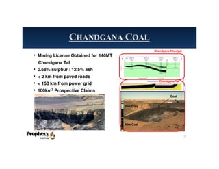 Coal
20m Clay
40m Coal
Chandgana Khavtgai
Chandgana Tal
• Mining License Obtained for 140MT
Chandgana Tal
• 0.68% sulphur / 12.5% ash
• < 2 km from paved roads
• < 150 km from power grid
• 100km2 Prospective Claims
15
 