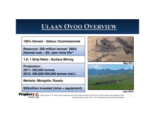100% Owned – Status: Commissioned
Resource: 209 million tonnes* (M&I)
thermal coal – 20+ year mine life**
1.8: 1 Strip Ratio - Surface Mining
Production:
2011: 200,000 tonnes
2012: 300,000-500,000 tonnes (est.)
Markets: Mongolia, Russia
$30million invested (mine + equipment)
May 2011
July 2010
*Coal resources of 174 million tonnes measured and 34 million tonnes indicated from the NI 43-101 Behre Dolbear report prepared in 2007.
**Information based on Dec. 2010, 43-101 Prefeasibility Study by Wardrop Engineering.
25
 