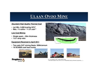 Abundant High Quality Thermal Coal
• (ar) Min. 5,000 kcal/kg GCV*
• Max. 1% sulfur / 11.3% ash**
Low Cost Mining
• Single seam – 50m thickness
• 1.8:1 strip ratio
Equipment Received in April 2011
• Two sets CAT mining fleets: 500kt/annum
• 18 SCANIA coal haul trucks
* ar – as received / GCV – gross calorific value
**Information based on Dec. 2010, 43-101 Prefeasibility Study by Wardrop Engineering. 26
 