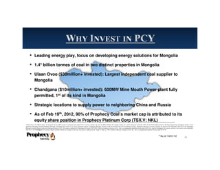 • Leading energy play, focus on developing energy solutions for Mongolia
• 1.4* billion tonnes of coal in two distinct properties in Mongolia
• Ulaan Ovoo ($30million+ invested): Largest independent coal supplier to
Mongolia
• Chandgana ($10million+ invested): 600MW Mine Mouth Power plant fully
permitted, 1st
of its kind in Mongolia
• Strategic locations to supply power to neighboring China and Russia
• As of Feb 19th
, 2012, 90% of Prophecy Coal’s market cap is attributed to its
equity share position in Prophecy Platinum Corp (TSX.V: NKL)
**As of 14/01/12
*Ulaan Ovoo: 174 million tonnes of measured and 34 million tonnes of indicated coal. Ulaan Ovoo’s resource numbers are from the Behre Dolbear & Company (USA), Inc report referenced in the Dec 2010, 43-101 Prefeasibility Study by Wardrop Engineering. Chandgana consists of two
properties-Chandgana Tal and Chandgana Khavtgai. Chandgana Tal consists of 141 mt of measured resource. Chandgana Khavtgai consists of 509 mt measured and 539 mt indicated resource. Chandgana Khavtgai’s resource estimates are based on the September 2010 NI 43-101 Chandgana
Khavtgai Technical Report by Kravits Geological Services, LLC. The report is authored by Christopher M. Kravits CPG, LPG of Kravits Geological Services, LLC., who is an independent Qualified Person under NI 43-101. And the Chandgana Tal resource estimate is also based on the September
2007 NI 43-101 Chandgana Tal Technical Report by Behre Dolbear & Company (USA), Inc..The report is authored by Mr. Gardar G. Dahl, Jr., CPG of Behre Dolbear & Company (USA), Inc., who is an independent Qualified Person under NI 43-101.
28
 