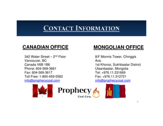 CANADIAN OFFICE
342 Water Street – 2nd Floor
Vancouver, BC
Canada V6B 1B6
Phone: 604-569-3661
Fax: 604-569-3617
Toll Free: 1-800-459-5583
info@prophecycoal.com
MONGOLIAN OFFICE
8/F Monnis Tower, Chinggis
Ave.
1st Khoroo, Sukhbaatar District
Ulaanbaatar, Mongolia
Tel: +976.11.331669
Fax: +976.11.312721
info@prophecycoal.com
29
 