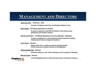 John Lee, CFA – Chairman / CEO
• Founder of Prophecy Coal Corp. and Prophecy Platinum Corp.
Paul Venter – VP Energy Operations & Director
• 30 years of experience with BHP and Eskom in the mining, power
generating, and transport industry
Ronnie Van Eeden – VP Mining Operations & Country Manager - Mongolia
• 34 years of experience in coal mining and related industries including
holding senior Eskom management positions
Jivko Savov - Director
• Deputy CEO of En+, company owned by Oleg Derispeska
• Former Chairman of Rusal, Chairman of EuroSibEnerg
Chuluunbaatar Baz - Director
• President of Monnis, with 1,000+ employees, top 10 company in Mongolia
Michael Deats - Director
• Former Managing Director of BP Coal South Africa, Ex-Director of Eskom
5
 