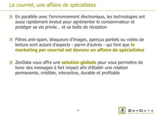 Le courriel, une affaire de spécialistes

  En parallèle avec l’environnement électronique, les technologies ont
  aussi rapidement évolué pour agrémenter le consommateur et
  protéger sa vie privée… et sa boîte de réception

  Filtres anti-spam, bloqueurs d’images, aperçus partiels ou volets de
  lecture sont autant d’aspects - parmi d’autres - qui font que le
  marketing par courriel est devenu un affaire de spécialistes

  ZenData vous offre une solution globale pour vous permettre de
  livrer des messages à fort impact afin d’établir une relation
  permanente, crédible, interactive, durable et profitable




                                  11
 