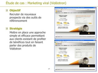 Étude de cas : Marketing viral (Vidéotron)

  Objectif
  Recruter de nouveaux
  prospects via des outils de
  référencement

  Stratégie
  Mettre en place une approche
  simple et efficace permettant
  aux clients existant de profiter
  de bénéfices tout en faisant
  parler des produits de
  Vidéotron




                                     17
 