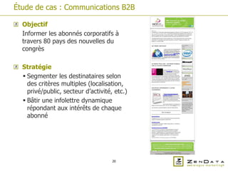 Étude de cas : Communications B2B

  Objectif
  Informer les abonnés corporatifs à
  travers 80 pays des nouvelles du
  congrès

  Stratégie
   Segmenter les destinataires selon
    des critères multiples (localisation,
    privé/public, secteur d’activité, etc.)
   Bâtir une infolettre dynamique
    répondant aux intérêts de chaque
    abonné




                                     20
 