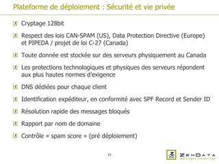 Plateforme de déploiement : Sécurité et vie privée

  Cryptage 128bit

  Respect des lois CAN-SPAM (US), Data Protection Directive (Europe)
  et PIPEDA / projet de loi C-27 (Canada)

  Toute donnée est stockée sur des serveurs physiquement au Canada

  Les protections technologiques et physiques des serveurs répondent
  aux plus hautes normes d’exigence

  DNS dédiées pour chaque client

  Identification expéditeur, en conformité avec SPF Record et Sender ID

  Résolution rapide des messages bloqués

  Rapport par nom de domaine

  Contrôle « spam score » (pré déploiement)

                                   21
 