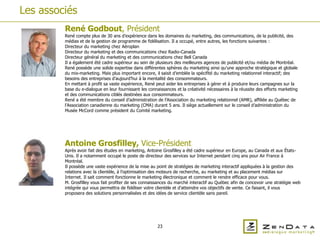 Les associés
         René Godbout, Président
         René compte plus de 30 ans d’expérience dans les domaines du marketing, des communications, de la publicité, des
         médias et de la gestion de programme de fidélisation. Il a occupé, entre autres, les fonctions suivantes :
         Directeur du marketing chez Aéroplan
         Directeur du marketing et des communications chez Radio-Canada
         Directeur général du marketing et des communications chez Bell Canada
         Il a également été cadre supérieur au sein de plusieurs des meilleures agences de publicité et/ou média de Montréal.
         René possède une solide expertise dans différentes sphères du marketing ainsi qu’une approche stratégique et globale
         du mix-marketing. Mais plus important encore, il saisit d’emblée la spécifité du marketing relationnel interactif; des
         besoins des entreprises d’aujourd’hui à la mentalité des consommateurs.
         En mettant à profit sa vaste expérience, René peut aider les entreprises à gérer et à produire leurs campagnes sur la
         base du e-dialogue en leur fournissant les connaissances et la créativité nécessaires à la réussite des efforts marketing
         et des communications ciblés destinées aux consommateurs.
         René a été membre du conseil d’administration de l’Association du marketing relationnel (AMR), affiliée au Québec de
         l’Association canadienne du marketing (CMA) durant 5 ans. Il siège actuellement sur le conseil d’administration du
         Musée McCord comme président du Comité marketing.




         Antoine Grosfilley, Vice-Président
         Après avoir fait des études en marketing, Antoine Grosfilley a été cadre supérieur en Europe, au Canada et aux États-
         Unis. Il a notamment occupé le poste de directeur des services sur Internet pendant cinq ans pour Air France à
         Montréal.
         Il possède une vaste expérience de la mise au point de stratégies de marketing interactif appliquées à la gestion des
         relations avec la clientèle, à l’optimisation des moteurs de recherche, au marketing et au placement médias sur
         Internet. Il sait comment fonctionne le marketing électronique et comment le rendre efficace pour vous.
         M. Grosfilley vous fait profiter de ses connaissances du marché interactif au Québec afin de concevoir une stratégie web
         intégrée qui vous permettra de fidéliser votre clientèle et d’atteindre vos objectifs de vente. Ce faisant, il vous
         proposera des solutions personnalisées et des idées de service clientèle sans pareil.




                                                         23
 