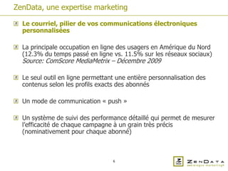 ZenData, une expertise marketing

  Le courriel, pilier de vos communications électroniques
  personnalisées

  La principale occupation en ligne des usagers en Amérique du Nord
  (12.3% du temps passé en ligne vs. 11.5% sur les réseaux sociaux)
  Source: ComScore MediaMetrix – Décembre 2009

  Le seul outil en ligne permettant une entière personnalisation des
  contenus selon les profils exacts des abonnés

  Un mode de communication « push »

  Un système de suivi des performance détaillé qui permet de mesurer
  l’efficacité de chaque campagne à un grain très précis
  (nominativement pour chaque abonné)



                                  6
 