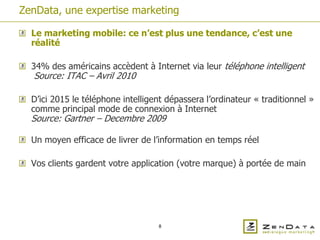 ZenData, une expertise marketing

  Le marketing mobile: ce n’est plus une tendance, c’est une
  réalité

  34% des américains accèdent à Internet via leur téléphone intelligent
  Source: ITAC – Avril 2010

  D’ici 2015 le téléphone intelligent dépassera l’ordinateur « traditionnel »
  comme principal mode de connexion à Internet
  Source: Gartner – Decembre 2009

  Un moyen efficace de livrer de l’information en temps réel

  Vos clients gardent votre application (votre marque) à portée de main




                                   8
 