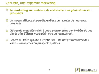 ZenData, une expertise marketing

  Le marketing sur moteurs de recherche : un générateur de
  prospects

  Un moyen efficace et peu dispendieux de recruter de nouveaux
  prospects

  Ciblage de mots clés reliés à votre secteur et/ou aux intérêts de vos
  clients afin d’élargir votre périmètre de recrutement

  Génère du trafic qualifié sur votre site Internet et transforme des
  visiteurs anonymes en prospects qualifiés




                                   9
 
