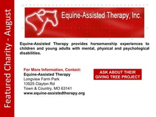 Featured Charity - August Equine-Assisted Therapy provides horsemanship experiences to children and young adults with mental, physical and psychological disabilities. For More Information, Contact: Equine-Assisted Therapy Longview Farm Park 13525 Clayton Rd Town & Country, MO 63141 www.equine-assistedtherapy.org ASK ABOUT THEIR GIVING TREE PROJECT