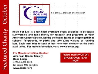 Featured Charity - October Relay For Life is a fun-filled overnight event designed to celebrate survivorship and raise money for research and programs of your American Cancer Society. During the event, teams of people gather at schools, fairgrounds, or parks and take turns walking or running laps. Each team tries to keep at least one team member on the track at all times. For more information, visit: www.cancer.org. For More Information, Contact: American Cancer Society Hope Lodge 4215 Lindell Blvd. St. Louis, MO 63108 10 www.cancer.org FORM YOUR WCR OR BROKERAGE TEAM NOW