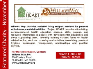 Featured Charity - November Willows Way provides assisted living support services for persons with developmental disabilities. P roject HEART provides stimulating, person-centered health education classes, skills training, and resource information to people with developmental disabilities and those supporting them. Monthly training classes focus on health related topics, such as: cooking and nutrition, exercising, personal hygiene, depression management, relationships and problem solving. For More Information, Contact: Willows Way, Inc. 800 Friedens Road St. Charles, MO 63303 www.willowsway.org SHARE A SKILL OR HOBBY? TEACH