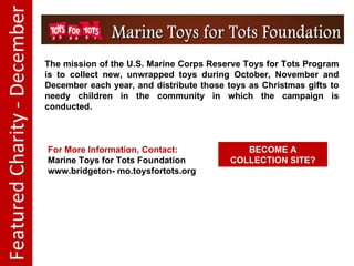 Featured Charity - December The mission of the U.S. Marine Corps Reserve Toys for Tots Program is to collect new, unwrapped toys during October, November and December each year, and distribute those toys as Christmas gifts to needy children in the community in which the campaign is conducted. For More Information, Contact: Marine Toys for Tots Foundation www.bridgeton- mo.toysfortots.org BECOME A COLLECTION SITE?