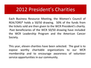 2012 President’s Charities Each Business Resource Meeting, the Women’s Council of REALTORS® holds a 50/50 drawing. 50% of the funds from the tickets sold are then given to the WCR President’s charity. Past beneficiaries of the WCR 50/50 drawing have included the WCR Leadership Program and the American Cancer Society. This year, eleven charities have been selected. The goal is to expose worthy charitable organizations to our WCR membership and to encourage awareness of volunteer service opportunities in our community.