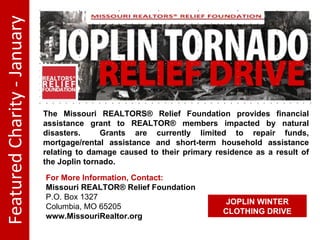 Featured Charity - January The Missouri REALTORS® Relief Foundation provides financial assistance grant to REALTOR® members impacted by natural disasters. Grants are currently limited to repair funds, mortgage/rental assistance and short-term household assistance relating to damage caused to their primary residence as a result of the Joplin tornado. For More Information, Contact: Missouri REALTOR® Relief Foundation P.O. Box 1327 Columbia, MO 65205 www.MissouriRealtor.org JOPLIN WINTER CLOTHING DRIVE