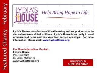 Featured Charity - February Lydia’s House provides transitional housing and support services to abused women and their children. Lydia’s House is currently in need of household items and has volunteer service openings. For more information, please visit: www.LydiasHouse.org . For More Information, Contact: Lydia’s House P.O. Box 2722 St. Louis, MO 63116 www.LydiasHouse.org HOUSEHOLD SUPPLIES DRIVE