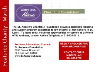 Featured Charity - March The St. Andrews Charitable Foundation provides charitable housing and support program assistance to low-income, at-risk seniors in St. Louis. To learn about volunteer opportunities or service as a Friend of St. Andrews, contact Ashley Turigliatto at 314-726-0111. For More Information, Contact: St. Andrews Foundation 6633 Delmar Boulevard St. Louis, MO 63130 www.StAndrews1.com NEED A SPEAKER FOR YOUR BROKERAGE? CONTACT CHRIS MACLELLAN 314-605-0769