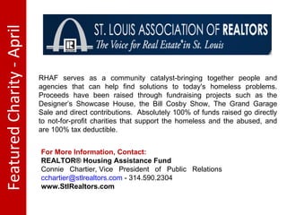 Featured Charity - April RHAF serves as a community catalyst-bringing together people and agencies that can help find solutions to today's homeless problems. Proceeds have been raised through fundraising projects such as the Designer’s Showcase House, the Bill Cosby Show, The Grand Garage Sale and direct contributions.  Absolutely 100% of funds raised go directly to not-for-profit charities that support the homeless and the abused, and are 100% tax deductible.  For More Information, Contact:  REALTOR® Housing Assistance Fund Connie Chartier, Vice President of Public Relations [email_address]  - 314.590.2304 www.StlRealtors.com 