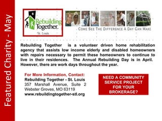 Featured Charity - May Rebuilding Together is a volunteer driven home rehabilitation agency that assists low income elderly and disabled homeowners with repairs necessary to permit these homeowners to continue to live in their residences. The Annual Rebuilding Day is in April. However, there are work days throughout the year. For More Information, Contact: Rebuilding Together - St. Louis 357 Marshall Avenue, Suite 2 Webster Groves, MO 63119 www.rebuildingtogether-stl.org NEED A COMMUNITY SERVICE PROJECT FOR YOUR BROKERAGE?