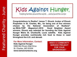 Featured Charity - June Congratulations to Realtor ® James T. Elcock, broker of Elcock Properties in St. Charles, Mo., for being one of five winners chosen by the National Association of Realtors ® as REALTOR ® Magazine's 2010 Good Neighbor Award winners. Elcock was selected for founding the Kids Against Hunger Metro St. Charles/St. Louis satellite. Kids Against Hunger provides nutritionally rich food to those in need throughout the U.S. and abroad. For More Information, Contact: Kids Against Hunger 5988 Mid Rivers Mall Drive St. Charles, MO 63304 www.kahstcharlesmo.org NEED A COMMUNITY SERVICE PROJECT FOR YOUR BROKERAGE?