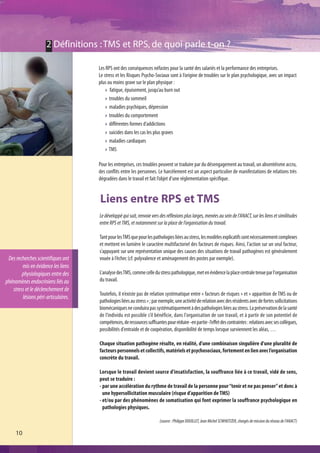 2 Définitions : TMS et RPS, de quoi parle t-on ?

                                     Les RPS ont des conséquences néfastes pour la santé des salariés et la performance des entreprises.
                                     Le stress et les Risques Psycho-Sociaux sont à l’origine de troubles sur le plan psychologique, avec un impact
                                     plus ou moins grave sur le plan physique :
                                           fatigue, épuisement, jusqu’au burn out
                                           troubles du sommeil
                                           maladies psychiques, dépression
                                           troubles du comportement
                                           différentes formes d’addictions
                                           suicides dans les cas les plus graves
                                           maladies cardiaques
                                           TMS

                                     Pour les entreprises, ces troubles peuvent se traduire par du désengagement au travail, un absentéisme accru,
                                     des conflits entre les personnes. Le harcèlement est un aspect particulier de manifestations de relations très
                                     dégradées dans le travail et fait l’objet d’une réglementation spécifique.


                                     Liens entre RPS et TMS
                                     Le développé qui suit, renvoie vers des réflexions plus larges, menées au sein de l’ANACT, sur les liens et similitudes
                                     entre RPS et TMS, et notamment sur la place de l’organisation du travail.

                                     Tant pour les TMS que pour les pathologies liées au stress, les modèles explicatifs sont nécessairement complexes
                                     et mettent en lumière le caractère multifactoriel des facteurs de risques. Ainsi, l’action sur un seul facteur,
                                     s’appuyant sur une représentation unique des causes des situations de travail pathogènes est généralement
 Des recherches scientifiques ont    vouée à l’échec (cf. polyvalence et aménagement des postes par exemple).
        mis en évidence les liens
        physiologiques entre des     L'analyse des TMS, comme celle du stress pathologique, met en évidence la place centrale tenue par l'organisation
phénomènes endocriniens liés au      du travail.
   stress et le déclenchement de
                                     Toutefois, il n’existe pas de relation systématique entre « facteurs de risques » et « apparition de TMS ou de
        lésions péri-articulaires.
                                     pathologies liées au stress » ; par exemple, une activité de relation avec des résidents avec de fortes sollicitations
                                     biomécaniques ne conduira pas systématiquement à des pathologies liées au stress. La préservation de la santé
                                     de l’individu est possible s’il bénéficie, dans l'organisation de son travail, et à partir de son potentiel de
                                     compétences, de ressources suffisantes pour réduire -en partie- l’effet des contraintes : relations avec ses collègues,
                                     possibilités d'entraide et de coopération, disponibilité de temps lorsque surviennent les aléas, …

                                     Chaque situation pathogène résulte, en réalité, d'une combinaison singulière d'une pluralité de
                                     facteurs personnels et collectifs, matériels et psychosociaux, fortement en lien avec l’organisation
                                     concrète du travail.

                                     Lorsque le travail devient source d'insatisfaction, la souffrance liée à ce travail, vidé de sens,
                                     peut se traduire :
                                     - par une accélération du rythme de travail de la personne pour “tenir et ne pas penser” et donc à
                                       une hypersollicitation musculaire (risque d’apparition de TMS)
                                     - et/ou par des phénomènes de somatisation qui font exprimer la souffrance psychologique en
                                       pathologies physiques.

                                                                         (source : Philippe DOUILLET, Jean Michel SCWHEITZER, chargés de mission du réseau de l’ANACT)

     10
 