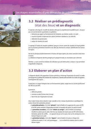 3 Les étapes essentielles d’une démarche de prévention


                 3.2 Réaliser un prédiagnostic
                     (état des lieux) et un diagnostic
                 Il s’agit dans cette étape de recueillir des données utiles pour la compréhension du problème posé ; cela passe
                 par un recueil de données quantitatives et qualitatives :
                         indicateurs par rapport au fonctionnement de l’entreprise, aux relations sociales, à la santé…
                         recueil de la parole et expressions des salariés (entretiens individuels et /ou collectifs)
                         élaboration de questionnaires
                         analyse de situations de travail.

                 Le repérage et l’analyse de situations-problèmes (perçues et vécues comme des situations de travail pénibles
                 par les personnes) permettront d’orienter et de cibler plus finement les analyses (identification des facteurs
                 de risques).

                 Une fois les principaux dysfonctionnements et facteurs de risques repérés, des actions correctives seront mises
                 en œuvre.
                 La validation du diagnostic doit être partagée par le groupe de travail, en concertation avec la direction.

                 Attention : ce sont souvent les évolutions des indicateurs qui sont intéressantes à analyser, et qui permettent
                 d’approfondir le diagnostic.



                 3.3 Elaborer un plan d’action
                 Le diagnostic aboutit à des propositions d’actions priorisées et réinterroge l’organisation du travail, les modes
                 de management, la politique RH (évolution des compétences), l’identité professionnelle et les modes de régulation,
                 l’aménagement des espaces…

                 Il prend donc en compte l’entreprise dans son fonctionnement global, compte tenu du caractère plurifactoriel
                 des TMS et/ou des RPS.

                 Il permet de :
                       définir des priorités
                       construire un plan d’actions dans le temps
                       faire le lien avec l’organisation du travail.

                 Ainsi, le plan d’action devra s’attacher à agir si possible sur les 3 niveaux de prévention en priviliégiant les
                 actions relevant de la prévention primaire :
                       la prévention primaire, (c’est à dire “prévenir”), dont la finalité est la suppression des sources de RPS
                       et de TMS (actions touchant à l’organisation du travail, la conception des postes, les outils de travail)
                        la prévention secondaire, (c’est à dire “réduire ou corriger”), dont la finalité est d’avantage
                        d’outiller les salariés pour les aider à faire face aux situations de travail sources de RPS (informations,
                        formations, gestion des conflits…) en agissant non pas sur les causes, mais sur les conséquenses et en
                        limitant l’impact sur la santé
                        la prévention tertiaire, (c’est à dire “réparer”), dont la finalité est la prise en charge de la
                        souffrance du salarié (n° vert, suivi psychologique, …) ou la recherche de solutions pour les salariés
                        déclarés inaptes.
12
 