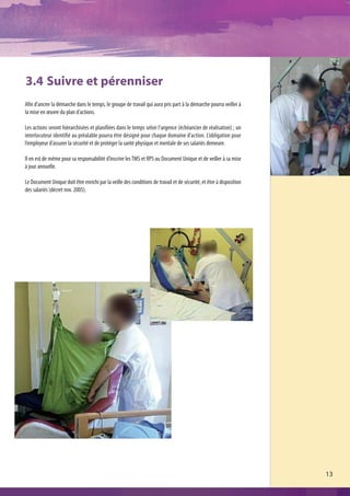 3.4 Suivre et pérenniser
Afin d’ancrer la démarche dans le temps, le groupe de travail qui aura pris part à la démarche pourra veiller à
la mise en œuvre du plan d’actions.

Les actions seront hiérarchisées et planifiées dans le temps selon l’urgence (échéancier de réalisation) ; un
interlocuteur identifié au préalable pourra être désigné pour chaque domaine d’action. L’obligation pour
l’employeur d’assurer la sécurité et de protéger la santé physique et mentale de ses salariés demeure.

Il en est de même pour sa responsabilité d’inscrire les TMS et RPS au Document Unique et de veiller à sa mise
à jour annuelle.

Le Document Unique doit être enrichi par la veille des conditions de travail et de sécurité, et être à disposition
des salariés (décret nov. 2005).




                                                                                                                     13
 