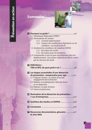 Prévention en action
                            Sommaire



                            1 Pourquoi ce guide ? ............................................................p4
    La




                                1.1 Statistiques Régionales EVREST
                                1.2 Particularités du secteur
                                       1.2.1 Contexte règlementaire
                                       1.2.2 Impacts des modifications législatives sur les
                                              conditions de travail et de vie
                                1.3 Améliorer les conditions de travail en EHPAD
                                       1.3.1 Des enjeux de société
                                       1.3.2 Des enjeux pour les entreprises
                                1.4 Comprendre ce qui se joue concrètement dans les
                                    établissements : une action collective en PACA initiée
                                    par les Services de Santé

                            2 Définitions :
                              TMS et RPS, de quoi parle t-on ? ................................p9

                            3 Les étapes essentielles d’une démarche
                              de prévention : comprendre pour agir ................p11
                                3.1 Préparer l’action : se mettre d’accord,
                                    engagement de la direction
                                3.2 Réaliser un prédiagnostic (état des lieux)
                                    et un diagnostic
                                3.3 Elaborer un plan d’action
                                3.4 Suivre et pérenniser

                            4 Illustration de la démarche de prévention :
                              7 cas d’entreprises ............................................................p14

                            5 Synthèse des études en EHPAD ...............................p28

                            6 Conclusion ............................................................................p30

                            7 Ressources documentaires, glossaire ..................p31
                              et sites Web



2
 