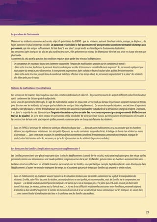 Le paradoxe de l’autonomie

Maintenir les résidents autonomes est un des objectifs prioritaires des EHPAD : que les résidents puissent faire leur toilette, manger, se déplacer... de
façon autonome le plus longtemps possible. Le paradoxe réside dans le fait que maintenir une personne autonome demande du temps aux
personnels, qui n’en ont pas suffisamment. Ils font donc “à leur place”, ce qui tend à accélérer la perte d'autonomie du résident.
Les personnes âgées intégrant de plus en plus tard les structures, elles présentent un niveau de dépendance élevé et leur prise en charge n’en est que
plus lourde.
Autrement dit, cela pose la question des conditions requises pour garder leur niveau d'indépendance.
   Les concepteurs des nouveaux locaux ont clairement sous estimé l’impact des modifications spatiales sur les conditions de travail :
   - Dans cette structure, la distance à parcourir dans les couloirs pour accéder à l’ascenseur a considérablement augmenté : les personnels expliquent que
   pour gagner du temps et pour s’économiser, ils transportent les personnes âgées valides en fauteuil roulant alors qu’elles devraient marcher.
   - Dans cette autre structure, compte tenu du nombre de toilettes à effectuer et du temps alloué, les personnels soignants font “à la place“ des résidents
   afin d’être prêts pour le repas.


Notions de maltraitance / bientraitance

Ces termes ont été maintes fois évoqués au cours des entretiens individuels et collectifs ; ils peuvent recouvrir des aspects différents selon l’interlocuteur
car ils contiennent de fait une part de subjectivité.
Ainsi, selon les personnels interrogés, il s’agit de maltraitance lorsque les repas sont servis froids ou lorsque le personnel soignant manque de temps
pour discuter avec les résidents, ou lorsque que les toilettes ne sont pas faites régulièrement... Ou encore lorsque les résidents sont victimes d’agressions
verbales, voire physiques. Le terme de maltraitance sous entend bien souvent la responsabilité individuelle de la personne en charge du résident. Cependant,
il est dans la majorité des cas, démontré que l’organisation mise en place au sein des structures ne permet pas aux personnels d’effectuer un
travail de qualité. Or, c’est bien lorsque les personnes ont la possibilité de bien faire leur travail, qu’elles puisent les ressources nécessaires à
la construction de leur santé psychique et qu’elles peuvent assurer une prise en charge satisfaisante des résidents.

   Dans cet EHPAD, il arrive que les toilettes ne soient pas effectuées chaque jour …, dans cet autre établissement, on a pu constater que les chambres
   n’étaient pas régulièrement entretenues. Lors des petits déjeuners, au vu des contraintes temporelles fortes, le laitage est donné à un résident en moins
   d’une minute … Dans cette autre structure, les nombreux dysfonctionnements (problème de maintenance, personnel non remplacé, manque de
   stocks) créent des tensions entre les personnes, ce qui a des répercussions sur les résidents (agressions verbales).


Les liens avec les familles : implication ou pression supplémentaire ?

Les familles peuvent tenir une place importante dans la vie des établissements (conseil de vie sociale), mais cette implication peut être vécue par les
personnels comme une intrusion dans leur travail quotidien : exigences accrues de la part des familles, présence dans les chambres au moment des soins…
Certaines structures effectuent un véritable travail en partenariat avec les familles, en explicitant par exemple, la philosophie des soins développée dans
l’établissement ; d’autres en revanche manquent de temps, ou n’accordent que peu de temps aux familles qui peuvent se sentir exclues.

   Dans cet établissement, les AS étaient souvent exposées à des situations tendues avec les familles, notamment au sujet de la manipulation des
   résidents. En effet, selon l’état de santé du résident, ces manipulations ne sont parfois pas recommandées, mais les familles ne le comprenaient pas
   toujours : « la famille veut absolument qu’on la manipule. Elle pense que si on la manipule pas, c’est parce que c’est qu’on ne veut pas faire notre
   travail. Mais nous, on ne veut juste ne pas lui faire de mal…». Au vu de ses difficultés relationnelles croissantes entre familles et personnel soignant,
   la direction a donc décidé d’augmenter le nombre de réunions du conseil de la vie sociale afin de mieux communiquer sur les pratiques, les savoir-faire,
   … avec comme finalité d’amélioration des liens et la confiance avec les familles des résidents.




                                                                                                                                                                 29
 