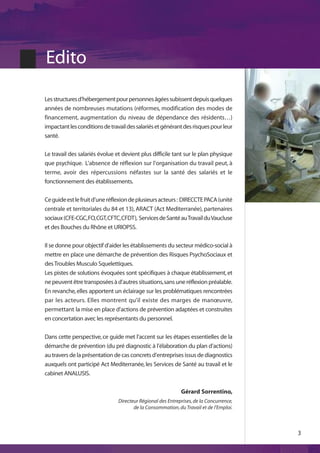 Edito

Les structures d’hébergement pour personnes âgées subissent depuis quelques
années de nombreuses mutations (réformes, modification des modes de
financement, augmentation du niveau de dépendance des résidents…)
impactant les conditions de travail des salariés et générant des risques pour leur
santé.

Le travail des salariés évolue et devient plus difficile tant sur le plan physique
que psychique. L’absence de réflexion sur l’organisation du travail peut, à
terme, avoir des répercussions néfastes sur la santé des salariés et le
fonctionnement des établissements.

Ce guide est le fruit d’une réflexion de plusieurs acteurs : DIRECCTE PACA (unité
centrale et territoriales du 84 et 13), ARACT (Act Mediterranée), partenaires
sociaux (CFE-CGC, FO, CGT, CFTC, CFDT), Services de Santé au Travail du Vaucluse
et des Bouches du Rhône et URIOPSS.

Il se donne pour objectif d’aider les établissements du secteur médico-social à
mettre en place une démarche de prévention des Risques PsychoSociaux et
des Troubles Musculo Squelettiques.
Les pistes de solutions évoquées sont spécifiques à chaque établissement, et
ne peuvent être transposées à d’autres situations, sans une réflexion préalable.
En revanche, elles apportent un éclairage sur les problématiques rencontrées
par les acteurs. Elles montrent qu’il existe des marges de manœuvre,
permettant la mise en place d’actions de prévention adaptées et construites
en concertation avec les représentants du personnel.

Dans cette perspective, ce guide met l’accent sur les étapes essentielles de la
démarche de prévention (du pré diagnostic à l’élaboration du plan d’actions)
au travers de la présentation de cas concrets d’entreprises issus de diagnostics
auxquels ont participé Act Mediterranée, les Services de Santé au travail et le
cabinet ANALUSIS.

                                                             Gérard Sorrentino,
                                Directeur Régional des Entreprises, de la Concurrence,
                                       de la Consommation, du Travail et de l’Emploi.



                                                                                         3
 