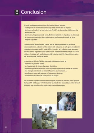 6 Conclusion

        Un certain nombre d’interrogations émane des évolutions récentes du secteur :
         Sera t-il possible de concilier amélioration de la qualité et rationalisation des moyens ?
         Quel impact sur les salariés, qui représentent entre 70 et 80% des dépenses d’un établissement et sa
         ressource principale ?
         Quel impact sur les professionnels de terrain, directement confrontés à la dépendance des résidents, à
         des situations physiques et psychiques douloureuses, et dont l’usure professionnelle fait partie
         intégrante du quotidien ?

        Certaines situations de travail peuvent, à terme, avoir des répercussions néfastes sur la santé des
        personnels (dépression, addiction, mal être, douleurs ostéo-articulaires…), sur la sphère privée (horaires
        et plannings constamment modifiés, congés difficiles à prendre), sur le collectif de travail (altercations,
        ambiance de travail dégradée, mauvaise communication, incompréhension entre collègues sur le travail
        à réaliser…), ainsi que sur le bon fonctionnement de la structure (coûts liés à l’absentéisme et au turn
        over, gestion des stocks, plaintes des familles…).

        La prévention des RPS et des TMS dans le secteur devrait notamment passer par :
         une dotation en personnels qualifiés
         une évaluation juste du niveau de dépendance des résidents
         une réflexion globale sur l’organisation du travail (plannings, répartition des tâches et des fonctions,
         prise en compte de la nécessité des temps d’échanges lors des transmissions…)
         une réflexion en amont sur la conception et l'aménagement des locaux
         un renforcement des collectifs de travail (cohésion des équipes).

        Dans ce contexte, ce guide devrait apporter aux entreprises du secteur des pistes pour éviter l’apparition
        des risques TMS et RPS ou pour en limiter les effets. Ces pistes d’action découlant d’une analyse du travail
        réel doivent, pour être efficaces, être centrées sur des mesures d’organisation.




30
 