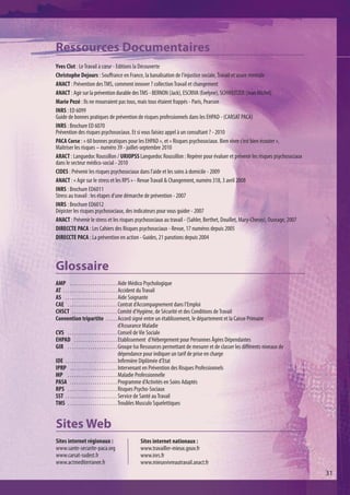 Ressources Documentaires
Yves Clot : Le Travail à cœur - Editions la Découverte
Christophe Dejours : Souffrance en France, la banalisation de l'injustice sociale, Travail et usure mentale 
ANACT : Prévention des TMS, comment innover ? collection Travail et changement 
ANACT : Agir sur la prévention durable des TMS - BERNON (Jack), ESCRIVA (Evelyne), SCHWEITZER (Jean Michel)
Marie Pezé : Ils ne mourraient pas tous, mais tous étaient frappés - Paris, Pearson 
INRS : ED 6099
Guide de bonnes pratiques de prévention de risques professionnels dans les EHPAD - (CARSAT PACA)
INRS : Brochure ED 6070
Prévention des risques psychosociaux. Et si vous faisiez appel à un consultant ? - 2010
PACA Corse : « 60 bonnes pratiques pour les EHPAD », et « Risques psychosociaux. Bien vivre c’est bien écouter »,
Maîtriser les risques – numéro 39 - juillet-septembre 2010
ARACT : Languedoc Roussillon / URIOPSS Languedoc Roussillon : Repérer pour évaluer et prévenir les risques psychosociaux
dans le secteur médico-social - 2010
CIDES : Prévenir les risques psychosociaux dans l’aide et les soins à domicile - 2009
ANACT : « Agir sur le stress et les RPS » - Revue Travail & Changement, numéro 318, 3 avril 2008
INRS : Brochure ED6011
Stress au travail : les étapes d’une démarche de prévention - 2007
INRS : Brochure ED6012
Dépister les risques psychosociaux, des indicateurs pour vous guider - 2007
ANACT : Prévenir le stress et les risques psychosociaux au travail - (Sahler, Berthet, Douillet, Mary-Cheray), Ouvrage, 2007
DIRECCTE PACA : Les Cahiers des Risques psychosociaux - Revue, 17 numéros depuis 2005
DIRECCTE PACA : La prévention en action - Guides, 21 parutions depuis 2004



Glossaire
AMP . . . . . . . . . . . . . . . . . . . . . Aide Médico Psychologique
AT . . . . . . . . . . . . . . . . . . . . . . . . Accident du Travail
AS . . . . . . . . . . . . . . . . . . . . . . . Aide Soignante
CAE . . . . . . . . . . . . . . . . . . . . . . Contrat d'Accompagnement dans l'Emploi
CHSCT . . . . . . . . . . . . . . . . . . . . Comité d’Hygiène, de Sécurité et des Conditions de Travail
Convention tripartite . . . . . Accord signé entre un établissement, le département et la Caisse Primaire
                                                   d’Assurance Maladie
CVS . . . . . . . . . . . . . . . . . . . . . . Conseil de Vie Sociale
EHPAD . . . . . . . . . . . . . . . . . . . Etablissement d’Hébergement pour Personnes Âgées Dépendantes
GIR . . . . . . . . . . . . . . . . . . . . . . Groupe Iso Ressources permettant de mesurer et de classer les différents niveaux de
                                                   dépendance pour indiquer un tarif de prise en charge
IDE . . . . . . . . . . . . . . . . . . . . . . . Infirmière Diplômée d’Etat
IPRP . . . . . . . . . . . . . . . . . . . . . Intervenant en Prévention des Risques Professionnels
MP . . . . . . . . . . . . . . . . . . . . . . Maladie Professionnelle
PASA . . . . . . . . . . . . . . . . . . . . . Programme d’Activités en Soins Adaptés
RPS . . . . . . . . . . . . . . . . . . . . . . Risques Psycho-Sociaux
SST . . . . . . . . . . . . . . . . . . . . . . . Service de Santé au Travail
TMS . . . . . . . . . . . . . . . . . . . . . . Troubles Musculo Squelettiques


Sites Web
Sites internet régionaux :                      Sites internet nationaux :
www.sante-securite-paca.org                     www.travailler-mieux.gouv.fr
www.carsat-sudest.fr                            www.inrs.fr
www.actmediterranee.fr                          www.mieuxvivreautravail.anact.fr
                                                                                                                                      31
 