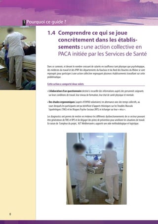 1 Pourquoi ce guide ?

               1.4 Comprendre ce qui se joue
                   concrètement dans les établis-
                   sements : une action collective en
                   PACA initiée par les Services de Santé
               Dans ce contexte, et devant le nombre croissant de salariés en souffrance tant physique que psychologique,
               des médecins du travail et des IPRP des départements du Vaucluse et du Nord des Bouches du Rhône se sont
               regroupés pour participer à une action collective regroupant plusieurs établissements travaillant sur cette
               problématique.

               Cette action a comporté deux volets

                L’élaboration d’un questionnaire destiné à recueillir des informations auprès des personnels soignants
                sur leurs conditions de travail, leur niveau de formation, leur état de santé physique et mentale.

                Des études ergonomiques (auprès d’EHPAD volontaires) en alternance avec des temps collectifs, au
                cours desquels les participants ont pu bénéficier d’apports théoriques sur les Troubles Musculo
                Squelettiques (TMS) et les Risques Psycho-Sociaux (RPS) et échanger sur leur « vécu ».

               Les diagnostics ont permis de mettre en évidence les différents dysfonctionnements de ce secteur pouvant
               être générateurs de TMS et RPS et de dégager des pistes de prévention pour améliorer les situations de travail.
               En raison de l’ampleur du projet, ACT Méditerranée a apporté une aide méthodologique et logistique.




8
 