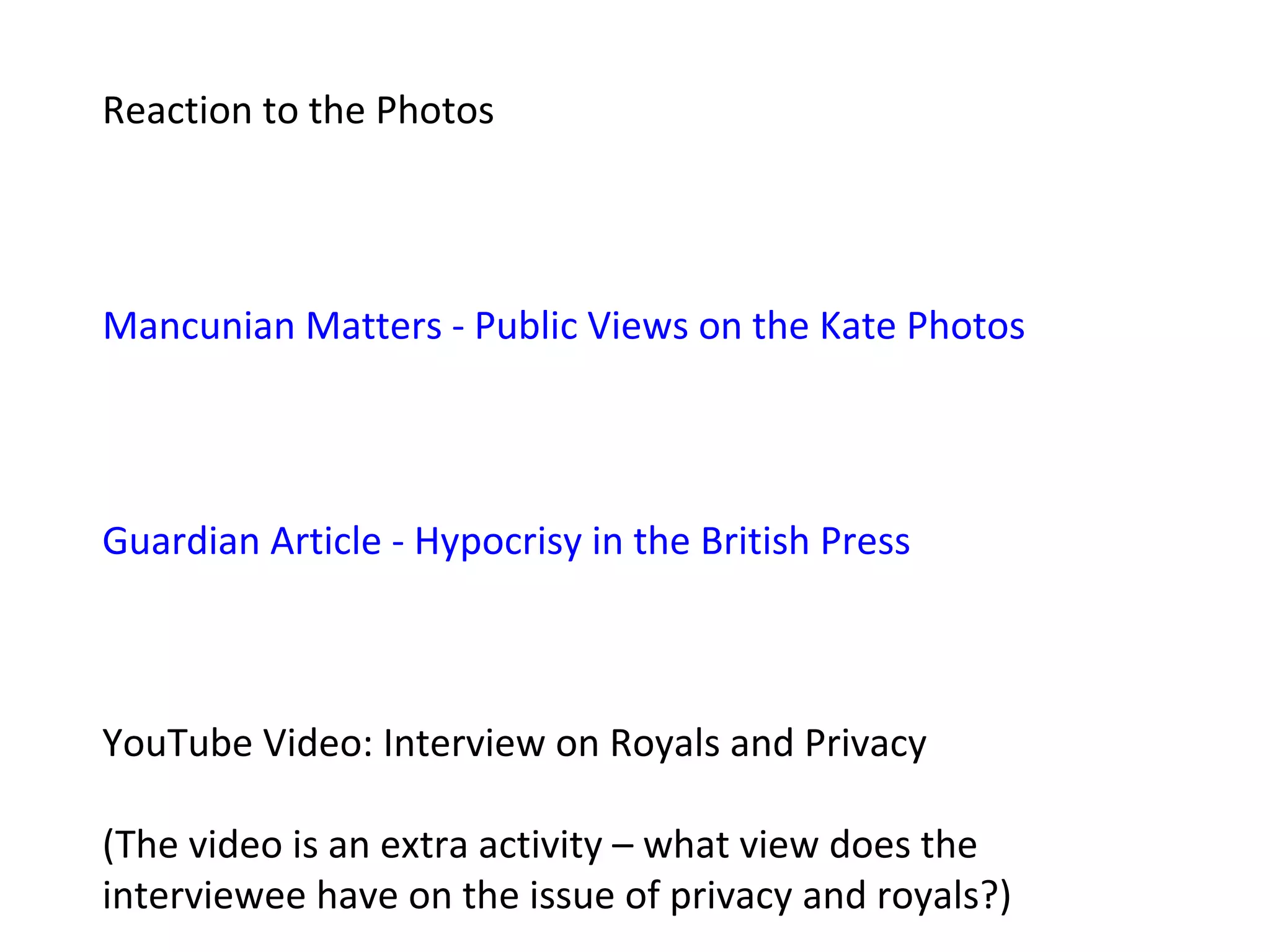 Reaction to the Photos




Mancunian Matters - Public Views on the Kate Photos




Guardian Article - Hypocrisy in the British Press



YouTube Video: Interview on Royals and Privacy

(The video is an extra activity – what view does the
interviewee have on the issue of privacy and royals?)
 