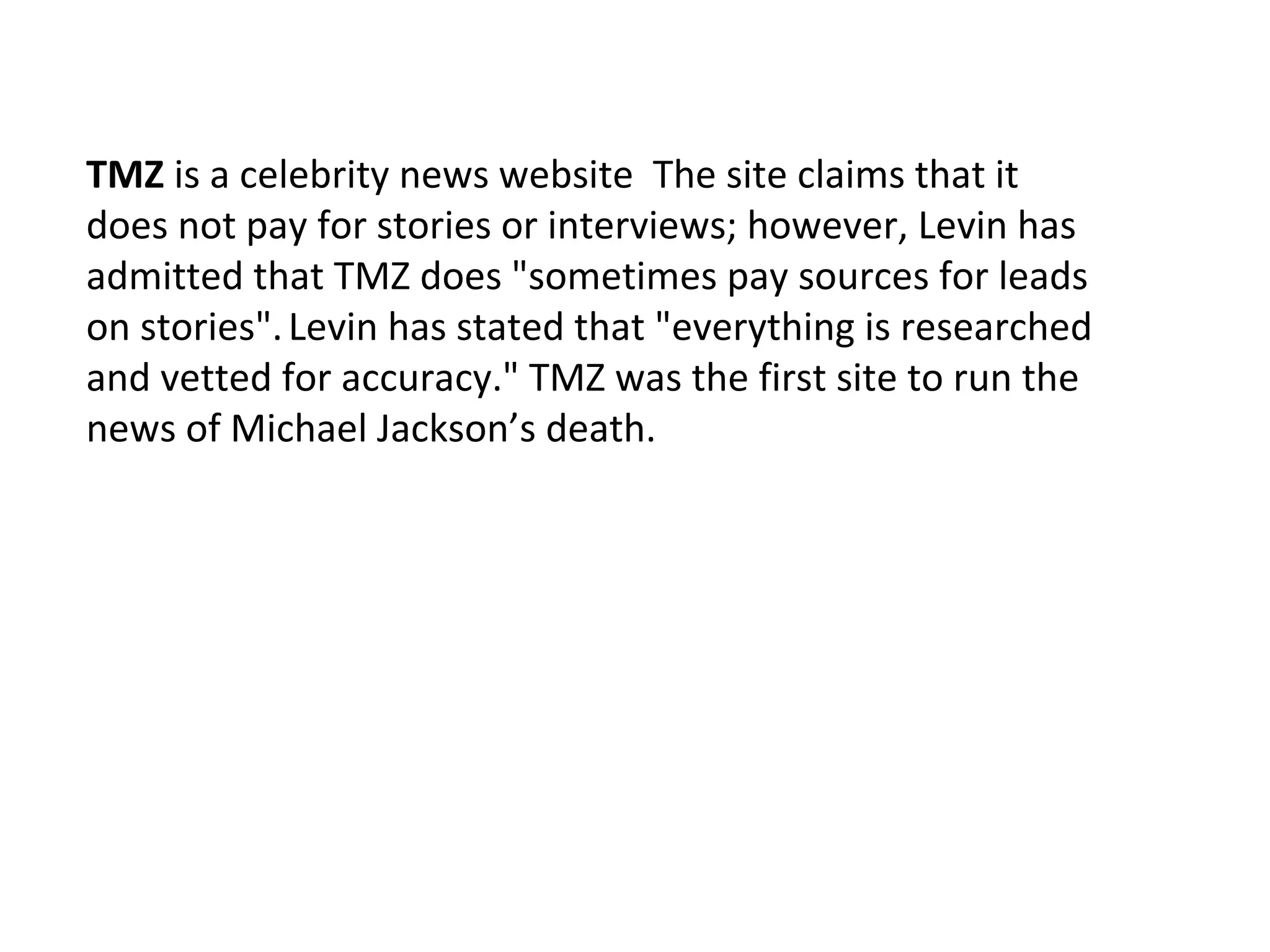 TMZ is a celebrity news website The site claims that it
does not pay for stories or interviews; however, Levin has
admitted that TMZ does "sometimes pay sources for leads
on stories". Levin has stated that "everything is researched
and vetted for accuracy." TMZ was the first site to run the
news of Michael Jackson’s death.
 