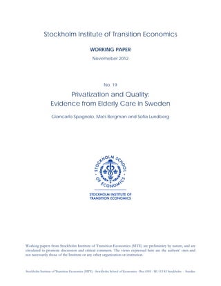 Stockholm Institute of Transition Economics (SITE) ⋅ Stockholm School of Economics ⋅ Box 6501 ⋅ SE-113 83 Stockholm ⋅ Sweden
Stockholm Institute of Transition Economics
WORKING PAPER
Novemeber 2012
No. 19
Privatization and Quality:
Evidence from Elderly Care in Sweden
Giancarlo Spagnolo, Mats Bergman and Sofia Lundberg
Working papers from Stockholm Institute of Transition Economics (SITE) are preliminary by nature, and are
circulated to promote discussion and critical comment. The views expressed here are the authors’ own and
not necessarily those of the Institute or any other organization or institution.
 