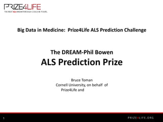 Big Data in Medicine: Prize4Life ALS Prediction Challenge



                  The DREAM-Phil Bowen
              ALS Prediction Prize
                              Bruce Toman
                     Cornell University, on behalf of
                        Prize4Life and




1
 