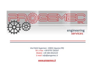 engineering
                                              services


Via Filetti Superiore - 03031 Aquino (FR)
       Tel. e Fax: +39 0776 726167
        Mobile: +39 340 4552123
        E-mail: info@progemec.it

         www.progemec.it
 