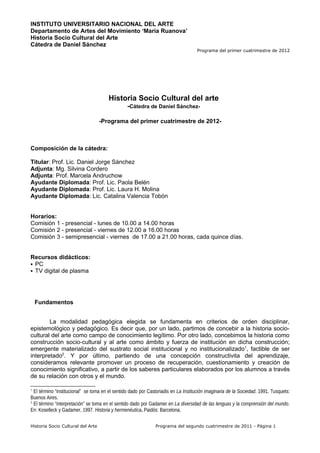 INSTITUTO UNIVERSITARIO NACIONAL DEL ARTE
Departamento de Artes del Movimiento ‘María Ruanova’
Historia Socio Cultural del Arte
Cátedra de Daniel Sánchez
                                                                                    Programa del primer cuatrimestre de 2012




                                       Historia Socio Cultural del arte
                                                 -Cátedra de Daniel Sánchez-

                                   -Programa del primer cuatrimestre de 2012-



Composición de la cátedra:

Titular: Prof. Lic. Daniel Jorge Sánchez
Adjunta: Mg. Silvina Cordero
Adjunta: Prof. Marcela Andruchow
Ayudante Diplomada: Prof. Lic. Paola Belén
Ayudante Diplomada: Prof. Lic. Laura H. Molina
Ayudante Diplomada: Lic. Catalina Valencia Tobón


Horarios:
Comisión 1 - presencial - lunes de 10.00 a 14.00 horas
Comisión 2 - presencial - viernes de 12.00 a 16.00 horas
Comisión 3 - semipresencial - viernes de 17.00 a 21.00 horas, cada quince días.


Recursos didácticos:
 PC
 TV digital de plasma




    Fundamentos


        La modalidad pedagógica elegida se fundamenta en criterios de orden disciplinar,
epistemológico y pedagógico. Es decir que, por un lado, partimos de concebir a la historia socio-
cultural del arte como campo de conocimiento legítimo. Por otro lado, concebimos la historia como
construcción socio-cultural y al arte como ámbito y fuerza de institución en dicha construcción;
emergente materializado del sustrato social institucional y no institucionalizado1, factible de ser
interpretado2. Y por último, partiendo de una concepción constructivita del aprendizaje,
consideramos relevante promover un proceso de recuperación, cuestionamiento y creación de
conocimiento significativo, a partir de los saberes particulares elaborados por los alumnos a través
de su relación con otros y el mundo.

1
  El término “institucional” se toma en el sentido dado por Castoriadis en La Institución imaginaria de la Sociedad. 1991. Tusquets:
Buenos Aires.
2
  El término “interpretación” se toma en el sentido dado por Gadamer en La diversidad de las lenguas y la comprensión del mundo.
En: Koselleck y Gadamer, 1997. Historia y hermenéutica. Paidós: Barcelona.

Historia Socio Cultural del Arte                               Programa del segundo cuatrimestre de 2011 - Página 1
 