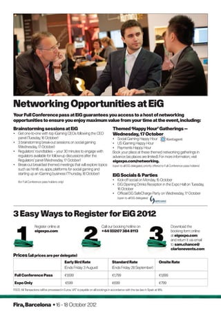 networking Opportunities at EiG
your Full Conference pass at EiG guarantees you access to a host of networking
opportunities to ensure you enjoy maximum value from your time at the event, including:
Brainstorming sessions at EiG                                                        Themed ‘Happy Hour’ Gatherings –
• Get one-to-one with top iGaming CEOs following the CEO                             Wednesday, 17 October
  panel (Tuesday, 16 October)                                                        • Social Gaming Happy Hour
• 3 brainstorming break-out sessions on social gaming                                • US iGaming Happy Hour
  (Wednesday, 17 October)                                                            • Payments Happy Hour
• Regulators’ roundtables – your 30 minutes to engage with                           Book your place at these themed networking gatherings in
  regulators available for follow-up discussions after the                           advance (as places are limited). For more information, visit
  Regulators’ panel (Wednesday, 17 October)                                          eigexpo.com/networking.
• Break-out breakfast themed meetings that will explore topics                       (open to all EiG delegates; priority offered to Full Conference pass holders)
  such as html5 vs. apps, platforms for social gaming and
  starting up an iGaming business (Thursday, 18 October)                             EiG Socials  Parties
    (for Full Conference pass holders only)
                                                                                     • Kick-off social on Monday, 15 October
                                                                                     • EiG Opening Drinks Reception in the Expo Hall on Tuesday,
                                                                                       16 October
                                                                                     • Official EiG SafeCharge Party on Wednesday, 17 October
                                                                                          (open to all EiG delegates)




3 Easy Ways to Register for EiG 2012
                  Register online at                                        Call our booking hotline on                                 Download the
                  eigexpo.com                                               +44 (0)207 384 8113                                         booking form online
                                                                                                                                        at eigexpo.com
                                                                                                                                        and return it via email
                                                                                                                                        to sam.chance@
                                                                                                                                        clarionevents.com
Prices (all prices are per delegate)
                                              Early Bird Rate                        Standard Rate                            Onsite Rate
                                              (Ends Friday 3 August)                 (Ends Friday 28 September)

 Full Conference Pass                         €1,699                                 €1,799                                   €1,899

 Expo Only                                    €599                                   €699                                     €799
FEES: All Transactions will be processed in Euros. VAT is payable on all bookings in accordance with the tax law in Spain at 18%.




Fira, Barcelona • 16 - 18 October 2012
 