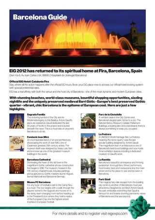 Barcelona Guide




EiG 2012 has returned to its spiritual home at Fira, Barcelona, Spain
Gran Via 8, Av. Joan Carles I, 64, 08908 L’Hospitalet de Llobregat (Barcelona)

Official EiG Hotel: Catalonia Fira
Stay where all the action happens after the official EiG hours. Book your EiG place now to access our official hotel booking system
with special preferential rates.
EiG has a real affinity with both the venue and the host city of Barcelona - one of the most dynamic and modern European cities.

With stunning beaches, world-class museums, bountiful shopping opportunities, sizzling
nightlife and the uniquely preserved medieval Barri Gòtic - Europe’s best preserved Gothic
quarter - vibrant, chic Barcelona is the epitome of European cool. Here are just a few
highlights.
                 Sagrada Familia                                                       Parc de la Ciutadella
                 The enduring symbol of the City and its                               A verdant oasis in the City Centre and
                 Modernista legacy is this Basilica, Antoni Gaudí’s                    Barcelona’s largest park. Home to a zoo, The
                 piece de resistance. Gaudí dedicated the last                         Natural History Museum, Catalan Parliament
                 40 years of his life to the project and is buried                     Buildings, a boating lake and a bandstand, there is
                 beneath the nave. This is a must-see on anyone’s                      always something to keep you occupied.
                 Barcelona to-do list.
                                                                                       La Pedrera
                 Fundació Joan Miró                                                    A UNESCO World Heritage Site, La Pedrera
                 An incomparable blend of art and architecture,                        meaning ‘the stone quarry’ was the last
                 showcasing the work of Joan Miró, one of                              secular building designed by Antoni Gaudí.
                 Catalonia’s greatest 20th century artists. The                        This magnificent feat of architecture is one of
                 museum itself was designed by Josep Lluís Sert                        Barcelona’s best loved buildings and now hosts
                 and is known as one of the greatest museum                            three exhibition spaces including a dedicated
                 buildings in the world.                                               museum to Gaudí’s work.

                 Barcelona Cathedral                                                   La Rambla
                 Dominating the heart of the old town is the                           Barcelona’s beautiful centrepiece and thriving
                 magnificent Gothic cathedral whose construction                       pedestrian thoroughfare. Street performers,
                 first began in 1298. The museum, housed in the                        food kiosks, bars and restaurants line the main
                 17th century chapterhouse, includes paintings                         street and is the place to see and be seen in
                 and sculptures by Gothic masters Jaume Huguet,                        Barcelona.
                 Bernat Martorell and Bartolomé Bermejo.
                                                                                       Park Güell
                 Museu FC Barcelona                                                    This magical, fairy-tale escape from the bustling
                 For any lover of football, a visit to the Camp Nou                    city centre is another of Barcelona’s must-see
                 is a must. The tour begins with a walk through the                    attractions. Designed by architect Antoni Gaudí,
                 players’ tunnel to the dugouts and moves on to                        the park embodies everything that Gaudí is
                 the away team changing room before heading up                         famous for and boasts stunning panoramic views
                 to the President’s box where they hold a replica                      of Barcelona and the sea beyond.
                 of the European Cup, one the highest prized
                 trophies in European football.




                                            For more details and to register visit eigexpo.com
 