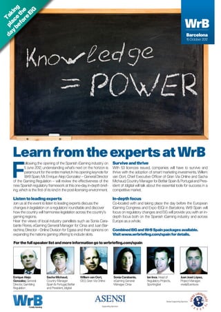 be e g


             G
   y ac kin

        re e
      fo th
          Ei
d a p l Ta


                                                                                                                                                          WrB
                                                                                                                                                          WrB
                                                                                                                                                            Barcelona
                                                                                                                                                             Barcelona
                                                                                                                                                            15 October 2012
                                                                                                                                                             15 October 2012




     Learn from the experts at WrB
    F
             ollowing the opening of the Spanish iGaming industry on                       Survive and thrive
             5 June 2012, understanding what’s next on the horizon is                      With 53 licences issued, companies will have to survive and
             paramount for the entire market. In his opening keynote for                   thrive with the adoption of smart marketing investments. Willem
             WrB Spain, Mr. Enrique Alejo Gonzalez – General Director                      van Oort, Chief Executive Officer of Gran Via Online and Sacha
     of the Gaming Regulation – will review the effectiveness of the                       Michaud, Country Manager for Betfair Spain  Portugal and Pres-
     new Spanish regulatory framework at this one-day, in-depth brief-                     ident of Jdigital will talk about the essential tools for success in a
     ing, which is the first of its kind in the post-licensing environment.                competitive market.

     Listen to leading experts                                                             In-depth focus
     Join us at the event to listen to leading experts discuss the                         Co-located with and taking place the day before the European
     changes in legislation on a regulators’ roundtable and discover                       iGaming Congress and Expo (EiG) in Barcelona, WrB Spain will
     how the country will harmonise legislation across the country’s                       focus on regulatory changes and EiG will provide you with an in-
     gaming regions.                                                                       depth focus both on the Spanish iGaming industry and across
     Hear the views of local industry panellists such as Sonia Cara-                       Europe as a whole.
     bante Flores, eGaming General Manager for Cirsa and Juan Bar-
     rachina, Director - Online Division for Egasa and their opinions on                   Combined EiG and WrB Spain packages available.
     expanding the nations gaming offering to include slots.                               Visit www.wrbriefing.com/spain for details.

     For the full speaker list and more information go to wrbriefing.com/spain




     Enrique Alejo                Sacha Michaud,              Willem van Oort,              Sonia Carabante,        Ian Ince, Head of                Juan José López,
     Gonzalez, General            Country Manager             CEO, Gran Via Online          eGaming General         Regulatory Projects,             Project Manager,
     Director, Gambling           Spain  Portugal, Betfair                                 Manager, Cirsa          Sportingbet                      vivelaSuerte.es
     Regulation                   and President, Jdigital



                                                                                                                                    Series Supporting Sponsor:

                 Totally Gaming                                                Supporting Sponsor:
 