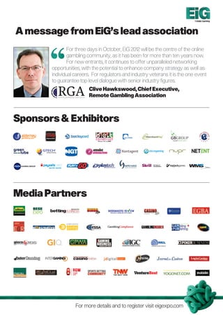 Totally Gaming




A message from EiG’s lead association
               For three days in October, EiG 2012 will be the centre of the online
               gambling community, as it has been for more than ten years now.
               For new entrants, it continues to offer unparalleled networking
       opportunities, with the potential to enhance company strategy as well as
       individual careers. For regulators and industry veterans it is the one event
       to guarantee top level dialogue with senior industry figures.
                         Clive Hawkswood, Chief Executive,
                         Remote Gambling Association



Sponsors  Exhibitors




Media Partners




                  For more details and to register visit eigexpo.com
 