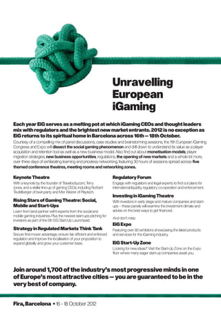 Unravelling
                                                                    European
                                                                    iGaming
Each year EiG serves as a melting pot at which iGaming CEOs and thought leaders
mix with regulators and the brightest new market entrants. 2012 is no exception as
EiG returns to its spiritual home in Barcelona across 16th – 18th October.
Courtesy of a compelling mix of panel discussions, case studies and brainstorming sessions, the 11th European iGaming
Congress and Expo will dissect the social gaming phenomenon and drill down to understand its value as a player
acquisition and retention tool as well as a new business model. Also find out about monetisation models, player
migration strategies, new business opportunities, regulations, the opening of new markets and a whole lot more,
over three days of exhilarating learning and priceless networking, featuring 30 hours of sessions spread across five
themed conference theatres, meeting rooms and networking zones.

Keynote Theatre                                                     Regulatory Forum
With a keynote by the founder of T  ravelocity.com, Terry           Engage with regulators and legal experts to find out plans for
Jones, and a stellar line-up of gaming CEOs, including Norbert      international liquidity, regulatory co-operation and enforcement.
Teufelberger of bwin.party and Mor Weizer of Playtech.
                                                                    Investing in iGaming Theatre
Rising Stars of Gaming Theatre: Social,                             With investors in early stage and mature companies and start-
Mobile and Start-Ups                                                ups – these panels will examine the investment climate and
Learn from (and partner with) experts from the social and           advise on the best ways to get financed.
mobile gaming industries. Plus the newest start-ups pitching for
                                                                    And don’t miss:
investors as part of the 5th EiG Start-Up Launchpad.
                                                                    EiG Expo
Strategy in Regulated Markets Think Tank                            Featuring over 80 exhibitors showcasing the latest products
Secure first-mover advantage, ensure fair, efficient and enforced   and services for the iGaming industry.
regulation and improve the localisation of your proposition to
expand globally and grow your customer base.                        EiG Start-Up Zone
                                                                    Looking for new ideas? Visit the Start-Up Zone on the Expo
                                                                    floor where many eager start-up companies await you.



Join around 1,700 of the industry’s most progressive minds in one
of Europe’s most attractive cities – you are guaranteed to be in the
very best of company.


Fira, Barcelona • 16 - 18 October 2012
 